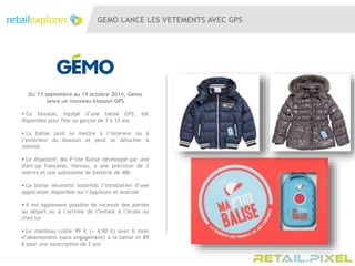 GEMO LANCE LES VETEMENTS AVEC GPS
Du 17 septembre au 19 octobre 2014, Gémo
lance un nouveau blouson GPS
 Ce blouson, équipé d’une balise GPS, est
disponible pour fille ou garçon de 3 à 10 ans
 La balise peut se mettre à l’intérieur ou à
l’extérieur du blouson et peut se détacher à
volonté
 Le dispositif, Ma P’tite Balise développé par une
start-up française, Hareau, a une précision de 3
mètres et une autonomie de batterie de 48h
 La balise nécessite toutefois l’installation d’une
application disponible sur l’AppStore et Androïd
 Il est également possible de recevoir des alertes
au départ ou à l’arrivée de l’enfant à l’école ou
chez lui
 Le manteau coûte 99 € (+ 4,90 €) avec 6 mois
d’abonnement (sans engagement) à la balise et 89
€ pour une souscription de 2 ans
 