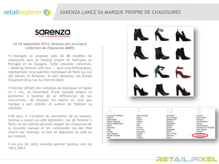 SARENZA LANCE SA MARQUE PROPRE DE CHAUSSURES
Le 18 septembre 2014, Sarenza sort sa propre
collection de chaussures (MDD)
 L’enseigne va proposer près de 80 modèles de
chaussures sous sa marque propre et fabriqués au
Portugal et en Espagne. Cette nouvelle collection,
« Made by Sarenza with love », aura cinq thématiques,
représentant cinq quartiers mythiques de Paris (La rue
des dames, le Bataclan, le parc Monceau, les Buttes
Chaumont et la rue du Cherche Midi)
 Internet offrant des centaines de boutiques en lignes
en 1 clic, le lancement d’une marque propre va
permettre à Sarenza de se différencier de ses
concurrents, de marquer les esprits en tant que
marque à part entière et surtout de fidéliser sa
clientèle
 De plus, à l’occasion du lancement de sa marque,
Sarenza a ouvert un café éphémère, rue de Turenne à
Paris, où les clientes peuvent essayer les chaussures de
la nouvelle marque et les commander via des iPad
(fourni par Sarenza), le tout en dégustant un café ou
un croissant
 Les prix de cette nouvelle gamme Sarenza vont de
109 à 249 €
 