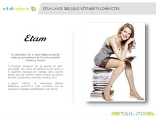 ETAM LANCE DES SOUS VÊTEMENTS CONNECTÉS
En septembre 2014, Etam intègrera des QR
codes qui permettront de lire des nouvelles
d’auteurs français
 L’enseigne intègrera, sur sa gamme de sous-
vêtements, des codes permettant d’avoir accès à
6 nouvelles d’auteurs de prestige, dont Laurent
Seksik, prix du meilleur roman français ou encore
Barbara Constantine, choix des libraires 2013
 L’égérie d’Etam, le mannequin Natalia
Vodianova, présentera cette innovation lors de
nouvelles campagnes publicitaires à la rentrée
 