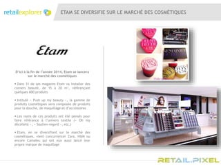 ETAM SE DIVERSIFIE SUR LE MARCHÉ DES COSMÉTIQUES
D’ici à la fin de l’année 2014, Etam se lancera
sur le marché des cosmétiques
 Dans 31 de ses magasins Etam va installer des
corners beauté, de 15 à 20 m², référençant
quelques 600 produits
 Intitulé « Push up my beauty », la gamme de
produits cosmétiques sera composée de produits
pour la douche, de maquillage et d’accessoires
 Les noms de ces produits ont été pensés pour
faire référence à l’univers textile (« Oh my
décolleté », « Soutien-regard », etc.)
 Etam, en se diversifiant sur le marché des
cosmétiques, vient concurrencer Zara, H&M ou
encore Camaïeu qui ont eux aussi lancé leur
propre marque de maquillage
 