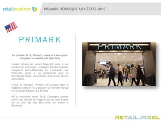 PRIMARK DÉBARQUE AUX ÉTATS-UNIS
En octobre 2014, Primark s’associe à Sears pour
conquérir le marché des Etats-Unis
 Ayant obtenu un succès fulgurant suite à son
installation en Europe, l’enseigne Primark souhaite
s’exporter outre-Atlantique et s’implanter aux
Etats-Unis grâce à un partenariat avec le
distributeur Sears, une enseigne américaine de non
alimentaire
 Pour le moment, Primark est présent dans 6
magasins Sears et va s’installer sur environ 48 000
m² sur les prochains 12 à 18 mois
 D’ici maximum début 2016, l’enseigne compte
ouvrir une dizaine de magasins en son nom propre
sur la côte Est des Etats-Unis, de Boston à
Baltimore
 