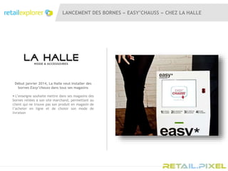 LANCEMENT DES BORNES « EASY’CHAUSS » CHEZ LA HALLE
Début janvier 2014, La Halle veut installer des
bornes Easy’chauss dans tous ses magasins
 L’enseigne souhaite mettre dans ses magasins des
bornes reliées à son site marchand, permettant au
client qui ne trouve pas son produit en magasin de
l’acheter en ligne et de choisir son mode de
livraison
 
