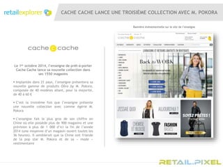 CACHE CACHE LANCE UNE TROISIÈME COLLECTION AVEC M. POKORA
Le 1er octobre 2014, l’enseigne de prêt-à-porter
Cache Cache lance sa nouvelle collection dans
ses 1550 magasins
 Implantée dans 21 pays, l’enseigne présentera sa
nouvelle gamme de produits Oôra by M. Pokora,
composée de 40 modèles allant, pour la majorité,
de 40 à 60 €
 C’est la troisième fois que l’enseigne présente
une nouvelle collection avec comme égérie M.
Pokora
 L’enseigne fait le plus gros de son chiffre en
Chine où elle possède plus de 900 magasins et une
prévision à plus de 1 000 d’ici la fin de l’année
2014 (une moyenne d’un magasin ouvert toutes les
36 heures). Il semblerait que la Chine soit friande
de la pop star M. Pokora et de sa « mode »
vestimentaire
Bannière évènementielle sur le site de l’enseigne
 