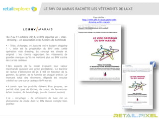 LE BHV DU MARAIS RACHÈTE LES VÊTEMENTS DE LUXE
Du 7 au 11 octobre 2014, le BHV organise un « vide-
dressing » en association avec Secrets de Commode
 « Triez, échangez, et boostez votre budget shopping
! », telle est la proposition du BHV avec cette
opération vide dressing. Le concept est simple et
original : les clients rapportent les vêtements de
grandes marques qu’ils ne mettent plus au BHV contre
des cartes cadeaux
 Des experts de la mode évaluent leur valeur
marchande (suivant une grille préétablie). Le barème
de rachat s’échelonne de 2€ à 40€ en fonction de la
gamme, du genre, de la famille de chaque article. Le
montant total des vêtements déposés est ensuite
crédité sur une carte cadeaux BHV Marais
 A savoir que les produits doivent être propres, en
parfait état (pas de tâches, de trous, de fermetures
éclair cassées, de boulochage, pas de couleur passée)
 Le « recyclage » de vêtements de luxe est un
phénomène de mode dont le BHV Marais compte bien
profiter
Page dédiée :
http://www.bhv.fr/actus/grand-vide-
dressing-au-bhv-marais/
 