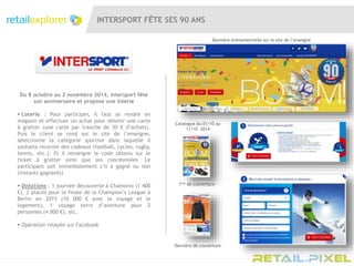 INTERSPORT FÊTE SES 90 ANS
Du 8 octobre au 2 novembre 2014, Intersport fête
son anniversaire et propose une loterie
 Loterie : Pour participer, il faut se rendre en
magasin et effectuer un achat pour obtenir une carte
à gratter (une carte par tranche de 30 € d’achats).
Puis le client se rend sur le site de l’enseigne,
sélectionne la catégorie sportive dans laquelle il
souhaite recevoir des cadeaux (football, cycles, rugby,
tennis, etc.). Et il renseigne le code obtenu sur le
ticket à gratter ainsi que ses coordonnées. Le
participant sait immédiatement s’il a gagné ou non
(instants gagnants)
 Dotations : 1 journée découverte à Chamonix (1 400
€), 2 places pour la finale de la Champion’s League à
Berlin en 2015 (10 000 € avec le voyage et le
logement), 1 voyage terre d’aventure pour 2
personnes (4 000 €), etc.
 Opération relayée sur Facebook
Bannière évènementielle sur le site de l’enseigne
1ère de couverture
Catalogue du 01/10 au
11/10 2014
Dernière de couverture
 