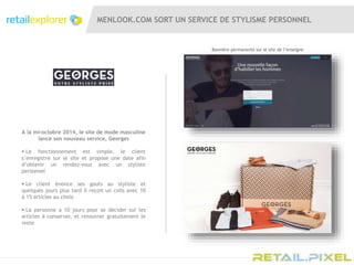 MENLOOK.COM SORT UN SERVICE DE STYLISME PERSONNEL
A la mi-octobre 2014, le site de mode masculine
lance son nouveau service, Georges
 Le fonctionnement est simple, le client
s’enregistre sur le site et propose une date afin
d’obtenir un rendez-vous avec un styliste
personnel
 Le client énonce ses gouts au styliste et
quelques jours plus tard il reçoit un colis avec 10
à 15 articles au choix
 La personne a 10 jours pour se décider sur les
articles à conserver, et retourner gratuitement le
reste
Bannière permanente sur le site de l’enseigne
 