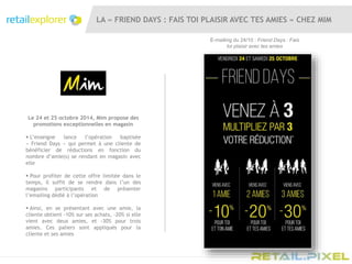 LA « FRIEND DAYS : FAIS TOI PLAISIR AVEC TES AMIES » CHEZ MIM
Le 24 et 25 octobre 2014, Mim propose des
promotions exceptionnelles en magasin
 L’enseigne lance l’opération baptisée
« Friend Days » qui permet à une cliente de
bénéficier de réductions en fonction du
nombre d’amie(s) se rendant en magasin avec
elle
 Pour profiter de cette offre limitée dans le
temps, il suffit de se rendre dans l’un des
magasins participants et de présenter
l’emailing dédié à l’opération
 Ainsi, en se présentant avec une amie, la
cliente obtient -10% sur ses achats, -20% si elle
vient avec deux amies, et -30% pour trois
amies. Ces paliers sont appliqués pour la
cliente et ses amies
E-mailing du 24/10 : Friend Days : Fais
toi plaisir avec tes amies
 