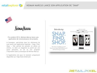 NEIMAN MARCUS LANCE SON APPLICATION DE "SNAP"
Fin octobre 2014, Neiman Marcus lance une
application de reconnaissance de produits
 L’enseigne, spécialisée dans les vêtements de
luxe lance une application baptisée « Snap, Find,
Shop ». Elle permet de prendre en photo un
article, vu dans un magazine ou porté par une
autre personne, et de se voir proposer
l’équivalent dans la boutique de Neiman Marcus
 L’application est pour le moment uniquement
disponible sur l’App Store Américain
 