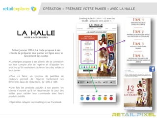 OPÉRATION « PRÉPAREZ VOTRE PANIER » AVEC LA HALLE
Emailing du 06/01/2014 : «J-2 avant les
SOLDES : préparez votre panier ! »
Début janvier 2014, La Halle propose à ses
clients de préparer leur panier en ligne avec le
lancement des soldes
 L’enseigne propose à ses clients de se connecter
sur leur compte afin de repérer et d’ajouter les
articles qu’ils souhaitent acheter lors des soldes à
leur panier
 Pour ce faire, un système de pastilles de
couleurs permet de repérer facilement les
différents taux de réductions, de -20% à -60%
 Une fois les produits ajoutés à son panier, les
clients n’auront qu’à se reconnecter le jour des
soldes pour valider leur commande avec leurs
produits soldés
 Opération relayée via emailing et sur Facebook
 