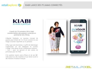 KIABI LANCE DES PYJAMAS CONNECTÉS
A partir du 19 novembre 2014, Kiabi
commercialisera des pyjamas connectés en
partenariat avec Disney
 Baptisé Pyjebook, ce nouveau concept de
pyjama pour enfant de 3 à 10 ans consiste en une
image à scanner imprimée sur le pantalon
 Pour que cela fonctionne, il suffit de télécharger
l’application sur son téléphone et scanner
l’image. Cela donne accès à différentes histoires :
« Cars » pour les garçons et des contes de
princesses pour les filles
 Ce système rejoint celui d’Etam et de son QR-
code placé sur des nuisettes et qui donne accès à
des histoires d’auteurs français
 
