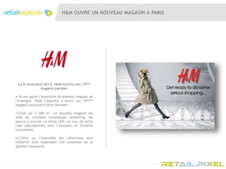 H&M OUVRE UN NOUVEAU MAGASIN À PARIS
Le 6 novembre 2014, H&M ouvrira son 13ème
magasin parisien
 16 ans après l’ouverture du premier magasin de
l’enseigne, H&M s’apprête à ouvrir son 191ème
magasin boulevard Saint-Germain
 Etalé sur 2 500 m², ce nouveau magasin est
doté de certaines innovations marketing. On
pourra y trouver un écran LED, un mur de verre
crée spécialement pour l’occasion et d’autres
innovations
 L’offre sur l’ensemble des collections sera
conservé avec cependant une extension de la
gamme chaussures
 