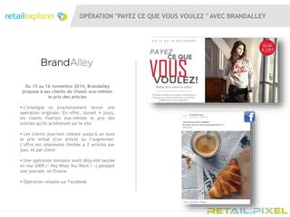 OPÉRATION "PAYEZ CE QUE VOUS VOULEZ " AVEC BRANDALLEY
Du 13 au 16 novembre 2014, Brandalley
propose à ses clients de choisir eux-mêmes
le prix des articles
 L’enseigne va prochainement lancer une
opération originale. En effet, durant 4 jours,
les clients fixeront eux-mêmes le prix des
articles qu’ils achèteront sur le site
 Les clients pourront réduire jusqu’à un euro
le prix initial d’un article ou l’augmenter.
L’offre est néanmoins limitée à 2 articles par
jour, et par client
 Une opération similaire avait déjà été lancée
en mai 2009 (« Pay What You Want ! ») pendant
une journée, en France
 Opération relayée sur Facebook
 