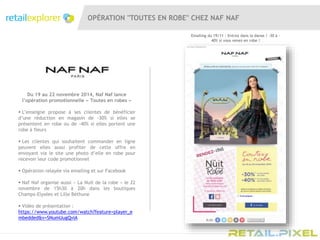 OPÉRATION "TOUTES EN ROBE" CHEZ NAF NAF
Du 19 au 22 novembre 2014, Naf Naf lance
l’opération promotionnelle « Toutes en robes »
 L’enseigne propose à ses clientes de bénéficier
d’une réduction en magasin de -30% si elles se
présentent en robe ou de -40% si elles portent une
robe à fleurs
 Les clientes qui souhaitent commander en ligne
peuvent elles aussi profiter de cette offre en
envoyant via le site une photo d’elle en robe pour
recevoir leur code promotionnel
 Opération relayée via emailing et sur Facebook
 Naf Naf organise aussi « La Nuit de la robe » le 22
novembre de 15h30 à 20h dans les boutiques
Champs-Elysées et Lille Béthune
 Vidéo de présentation :
https://www.youtube.com/watch?feature=player_e
mbedded&v=SNumUugQviA
Emailing du 19/11 : Entrez dans la danse ! -30 à -
40% si vous venez en robe !
 