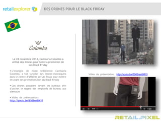 DES DRONES POUR LE BLACK FRIDAY
Le 28 novembre 2014, Camisaria Colombo a
utilisé des drones pour faire la promotion de
son Black Friday
 L’enseigne de mode brésilienne Camisaria
Colombo, a fait survoler des drones-mannequins
dans le centre d’affaires de Sao Paulo pour mettre
en avant ses promotions lors du Black Friday
 Ces drones passaient devant les bureaux afin
d’attirer le regard des employés de bureau aux
alentours
 Vidéo de présentation :
http://youtu.be/6566rss8M10
Vidéo de présentation : http://youtu.be/6566rss8M10
 