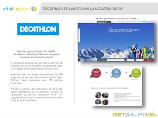 DECATHLON SE LANCE DANS LA LOCATION DE SKI
Pour les sports d’hiver 2014-2015,
Decathlon s’associe à Skimium.com pour
proposer de la location de ski
 L’enseigne propose sur son site un service de
location de ski à récupérer directement dans
un magasin de la station de ski de son choix
 Skimium est un réseau international de 350
magasins de location de matériel sportif, dont
250 en France implantés dans 175 stations
françaises
 Toute la saison, des réductions de 20 à 50%
seront appliquées sur la location, et pour le
lancement du service, Decathlon offre -10%
supplémentaire pour toutes réservations entre
le 13 et le 27 novembre
Bannière permanente sur le site de l’enseigne
 