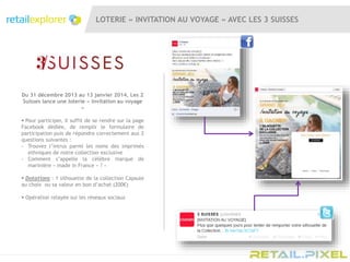 LOTERIE « INVITATION AU VOYAGE » AVEC LES 3 SUISSES
Du 31 décembre 2013 au 13 janvier 2014, Les 2
Suisses lance une loterie « Invitation au voyage
»
 Pour participer, il suffit de se rendre sur la page
Facebook dédiée, de remplir le formulaire de
participation puis de répondre correctement aux 2
questions suivantes :
- Trouvez l’intrus parmi les noms des imprimés
ethniques de notre collection exclusive
- Comment s’appelle la célèbre marque de
marinière « made in France » ? »
 Dotations : 1 silhouette de la collection Capsule
au choix ou sa valeur en bon d’achat (200€)
 Opération relayée sur les réseaux sociaux
 