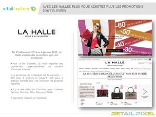 AVEC LES HALLES PLUS VOUS ACHETEZ PLUS LES PROMOTIONS
SONT ÉLEVÉES
Du 22 décembre 2014 au 4 janvier 2015, La
Halle propose des promotions qui vont
crescendo
 Pour la fin d’année, La Halle organise des
promotions proportionnelles au nombre
d’articles achetés
 La promesse de l’enseigne est la suivante : -
30% pour 3 articles et jusqu’à -60% pour 6
articles achetés (sur une sélection de produits
signalés)
 Il y a une sélection d’articles pour l’univers
Femme, Homme, Fille, Garçon et Bébé
 Opération relayée sur Facebook
 