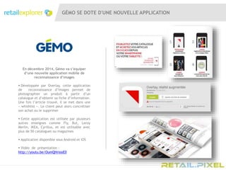 GÉMO SE DOTE D'UNE NOUVELLE APPLICATION
En décembre 2014, Gémo va s’équiper
d’une nouvelle application mobile de
reconnaissance d’images
 Développée par Overlay, cette application
de reconnaissance d’images permet de
photographier un produit à partir d’un
catalogue et d’obtenir sa fiche d’information.
Une fois l’article trouvé, il se met dans une
« whishlist ». Le client peut alors concrétiser
son achat ou le supprimer
 Cette application est utilisée par plusieurs
autres enseignes comme Fly, But, Leroy
Merlin, IKEA, Cyrillus, et est utilisable avec
plus de 50 catalogues ou magazines
 Application disponible sous Android et iOS
 Vidéo de présentation :
http://youtu.be/OumQHriooE0
 