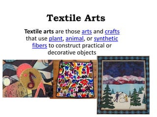 Textile Arts 
Textile arts are those arts and crafts 
that use plant, animal, or synthetic 
fibers to construct practical or 
decorative objects 
 
