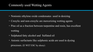 Commonly used Wetting Agents
• Nonionic ethylene oxide condensates used in desizing
• Cresylic and non-cresylic are mercerizing wetting agents
• Pine oil as a fraction between turpentine and rosin, has excellent
wetting
• Sulphated fatty alcohol and Sulfated oil
• Anionic surfactants like sulphonic acids are used in dyeing
processes. (E WET ESC by eksoy)
 