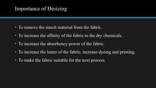 Importance of Desizing
• To remove the starch material from the fabric.
• To increase the affinity of the fabric to the dry chemicals.
• To increase the absorbency power of the fabric.
• To increase the luster of the fabric, increase dyeing and printing.
• To make the fabric suitable for the next process.
 