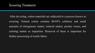 Scouring Treatment
After de-sizing, cotton materials are subjected to a process known as
scouring. Natural cotton contains 80-85% cellulose and small
amounts of nitrogenous matter, mineral matter, pectate waxes, and
coloring matter as impurities. Removal of these is important for
further processing of textile fabric.
 