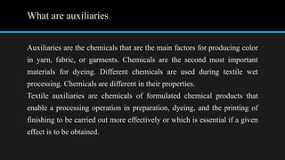 What are auxiliaries
Auxiliaries are the chemicals that are the main factors for producing color
in yarn, fabric, or garments. Chemicals are the second most important
materials for dyeing. Different chemicals are used during textile wet
processing. Chemicals are different in their properties.
Textile auxiliaries are chemicals of formulated chemical products that
enable a processing operation in preparation, dyeing, and the printing of
finishing to be carried out more effectively or which is essential if a given
effect is to be obtained.
 
