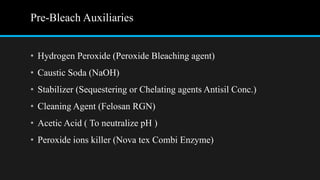 Pre-Bleach Auxiliaries
• Hydrogen Peroxide (Peroxide Bleaching agent)
• Caustic Soda (NaOH)
• Stabilizer (Sequestering or Chelating agents Antisil Conc.)
• Cleaning Agent (Felosan RGN)
• Acetic Acid ( To neutralize pH )
• Peroxide ions killer (Nova tex Combi Enzyme)
 
