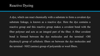 Reactive Dyeing
A dye, which can react chemically with a substrate to form a covalent dye
substrate linkage, is known as a reactive dye. Here the dye contains a
reactive group and this reactive group makes a covalent bond with the
fiber polymer and acts as an integral part of the fiber. A fiber covalent
bond is formed between the dye molecules and the terminal –OH
(hydroxyl) group of cellulosic fibers on between the dye molecules and
the terminal –NH2 (amino) group of polyamide or wool fibers.
 