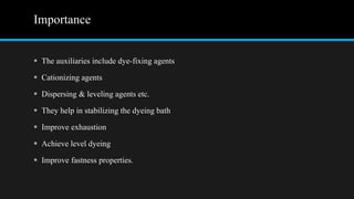 Importance
 The auxiliaries include dye-fixing agents
 Cationizing agents
 Dispersing & leveling agents etc.
 They help in stabilizing the dyeing bath
 Improve exhaustion
 Achieve level dyeing
 Improve fastness properties.
 