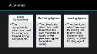 Auxiliaries
Sizing
Components
• The
components
which are used
for sizing are
termed sizing
components.
De-Sizing Agents
• The chemicals
which are used
to remove the
size materials of
fabric in wet
processing are
termed de-
sizing.
Leveling Agents
• The chemicals
which are used
for dyeing just
to give level
shade or even
dyeing is called
leveling agent.
 