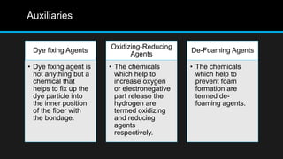 Auxiliaries
Dye fixing Agents
• Dye fixing agent is
not anything but a
chemical that
helps to fix up the
dye particle into
the inner position
of the fiber with
the bondage.
Oxidizing-Reducing
Agents
• The chemicals
which help to
increase oxygen
or electronegative
part release the
hydrogen are
termed oxidizing
and reducing
agents
respectively.
De-Foaming Agents
• The chemicals
which help to
prevent foam
formation are
termed de-
foaming agents.
 