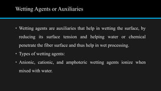 Wetting Agents or Auxiliaries
• Wetting agents are auxiliaries that help in wetting the surface, by
reducing its surface tension and helping water or chemical
penetrate the fiber surface and thus help in wet processing.
• Types of wetting agents:
• Anionic, cationic, and amphoteric wetting agents ionize when
mixed with water.
 