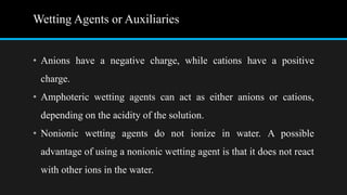 Wetting Agents or Auxiliaries
• Anions have a negative charge, while cations have a positive
charge.
• Amphoteric wetting agents can act as either anions or cations,
depending on the acidity of the solution.
• Nonionic wetting agents do not ionize in water. A possible
advantage of using a nonionic wetting agent is that it does not react
with other ions in the water.
 