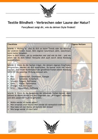 Textile Blindheit – Verbrechen oder Laune der Natur?
               FancyBeast zeigt dir, wie du deinen Style findest!




Checkliste                                                              Eigene Notizen

Schritt 1: Wichtig ist, dass du dich an keine Trends oder die Meinung
der anderen binden musst. Dein eigener Geschmack zählt. Geschmack
kennt keine Vorgaben.
Höre in dich hinein, um zu entdecken wer und wie du bist – und vor
allem wie du dich fühlst! Versuche dich auch durch deine Kleidung
auszudrücken.

Schritt 2: Wenn du die Sachen trägst, die deinem eigenen Empfinden
entsprechen, werden sie dich ausdrücken. Du kannst nicht viel falsch
machen. Aber in der Kombination der gewählten Farben deiner Kleidung
sollte dir die jeweilige Wirkung bewusst sein.

w   Rot:     Leidenschaft, Emotionen, Energie
w   Blau:    Seriosität, Sicherheit
w   Schwarz: Eleganz, Raffinesse
w   Gelb:    Stärke, Optimismus
w   Orange: Mut, Vertrauen
w   Grün:   Gesundheit, Hoffnung

Schritt 3: Wenn du die Bedeutung der einzelnen Farben kennst, dann
solltest du dieses Wissen mit den folgenden vier „W-Fragen“ verbinden
und dein passender Style ist gefunden.

w   Wohin werde ich heute gehen?
w   Wer erwartet mich heute? Wen werde ich vermutlich treffen?
w   Was habe ich vor? Kenne ich bereits den Anlass?
w   Wie lange werde ich dort sein?
 