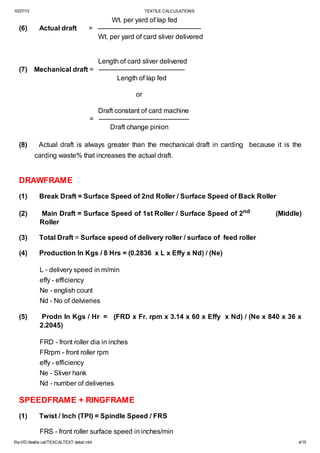 10/27/13

(6)

TEXTILE CALCULATIONS

Actual draft

Wt. per yard of lap fed
= -----------------------------------------------Wt. per yard of card sliver delivered

Length of card sliver delivered
(7) Mechanical draft = ---------------------------------------Length of lap fed
or
Draft constant of card machine
= -----------------------------------------Draft change pinion
(8)

Actual draft is always greater than the mechanical draft in carding because it is the
carding waste% that increases the actual draft.

DRAWFRAME
(1)

Break Draft = Surface Speed of 2nd Roller / Surface Speed of Back Roller

(2)

Main Draft = Surface Speed of 1st Roller / Surface Speed of 2nd
Roller

(3)

Total Draft = Surface speed of delivery roller / surface of feed roller

(4)

Production In Kgs / 8 Hrs = (0.2836 x L x Effy x Nd) / (Ne)

(Middle)

L - delivery speed in m/min
effy - efficiency
Ne - english count
Nd - No of delvieries
(5)

Prodn In Kgs / Hr = (FRD x Fr. rpm x 3.14 x 60 x Effy x Nd) / (Ne x 840 x 36 x
2.2045)
FRD - front roller dia in inches
FRrpm - front roller rpm
effy - efficiency
Ne - Sliver hank
Nd - number of deliveries

SPEEDFRAME + RINGFRAME
(1)

Twist / Inch (TPI) = Spindle Speed / FRS
FRS - front roller surface speed in inches/min

file:///D:/textile cal/TEXCALTEXT detail.mht

4/15

 