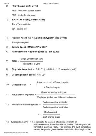 10/27/13

(2)

TEXTILE CALCULATIONS

FRS = Fr. rpm x 3.14 x FRD
FRS - Front roller surface speed
FRD - front roller diameter

(3)

T.P.I = T.M. x Sqrt (Count or Hank)
T.M. - Twist multiplier
sqrt - square root

(4)

Prodn in Kgs / 8 Hrs = (7.2 x SS x Effy) / (TPI x Ne x 1000)
SS - spindle speed

(5)

Spindle Speed = M/Min x TPI x 39.37

(6)

Hank Delivered = Spindle Speed / ( Tpi x 62.89)

(7)

Single yarn strength (gm)
RKM = ----------------------------------Tex number of yarn

(8)

Ring bobbin content = 3.1 LD2 (L = Lift in inch, D = ring dia in inch)

(9)

Doubling bobbin content = 3.7 LD2

(10)

Corrected count

(11)

Weight per yard of roving fed
Actual draft of ring frame = ----------------------------------------------------------Weight per yard of yarn delivered on bobbin

(12)

=

Actual count x (1 + Present regain)
-----------------------------------------------1 + Standard regain

Mechanical draft of ring frame =

=

Surface speed of front roller
-------------------------------------Surface speed of back roller
Draft constant
-------------------------Draft change pinion

(13) Twist contraction % = It is basically the percent shortening in length of
yarn between the front roller and the bobbin. The length at the
front roll is taken as 100%. For example 5% twist contraction
means, the yarn length on the bobbin is 95% of the length at the
file:///D:/textile cal/TEXCALTEXT detail.mht

5/15

 