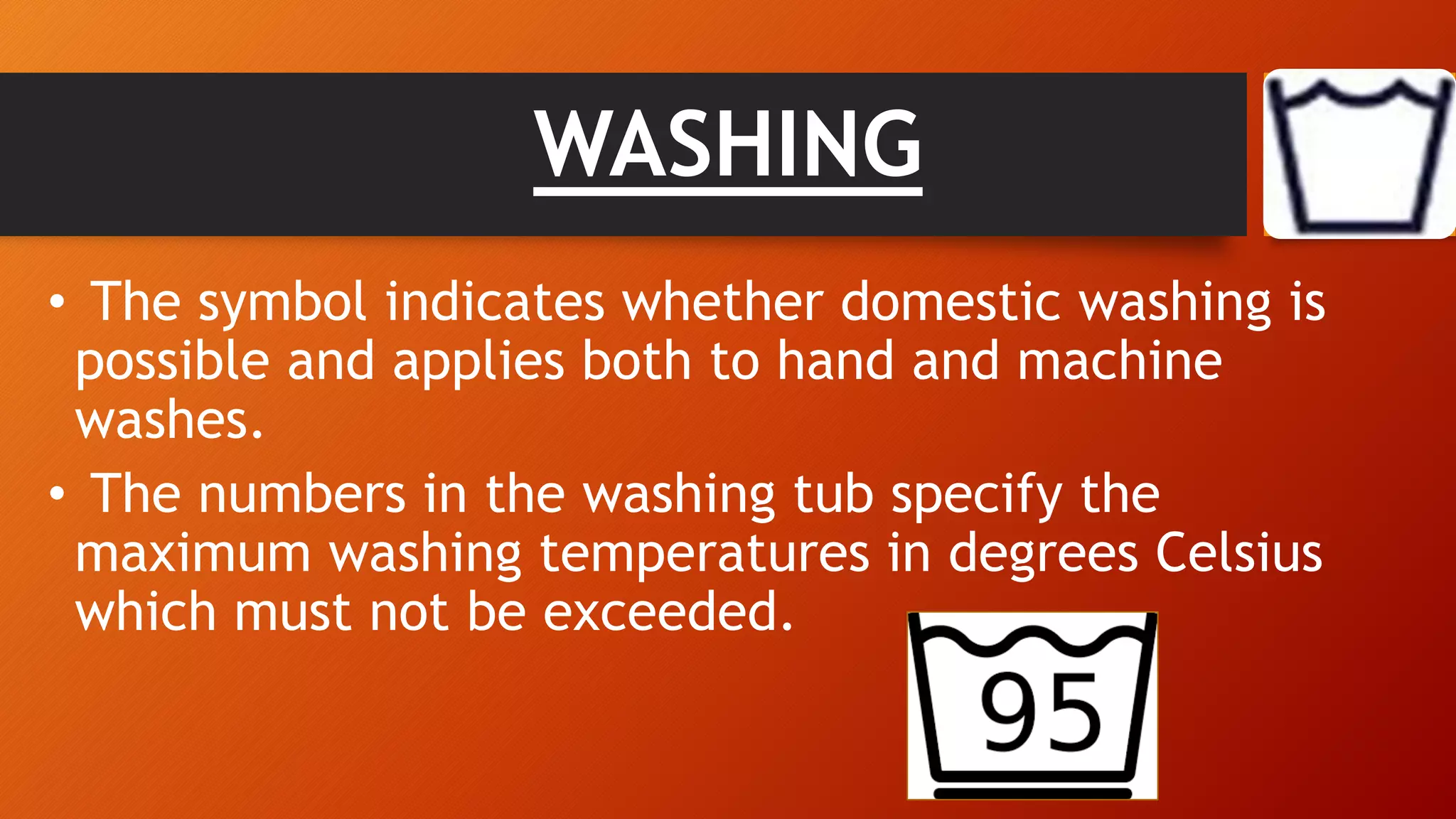 WASHING
• The symbol indicates whether domestic washing is
possible and applies both to hand and machine
washes.
• The numbers in the washing tub specify the
maximum washing temperatures in degrees Celsius
which must not be exceeded.
 