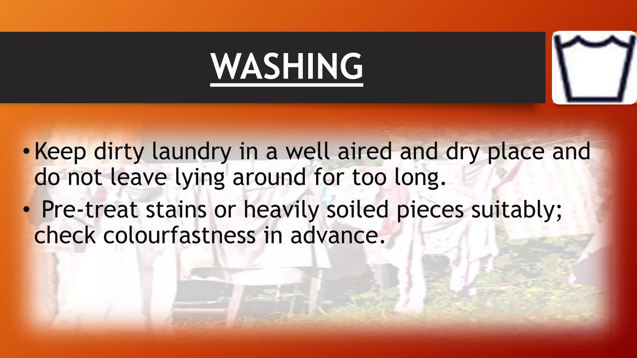 WASHING
•Keep dirty laundry in a well aired and dry place and
do not leave lying around for too long.
• Pre-treat stains or heavily soiled pieces suitably;
check colourfastness in advance.
 