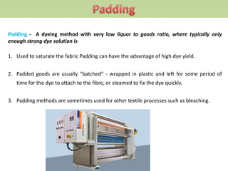 Padding - A dyeing method with very low liquor to goods ratio, where typically only
enough strong dye solution is
1. Used to saturate the fabric Padding can have the advantage of high dye yield.
2. Padded goods are usually “batched” - wrapped in plastic and left for some period of
time for the dye to attach to the fibre, or steamed to fix the dye quickly.
3. Padding methods are sometimes used for other textile processes such as bleaching.
 