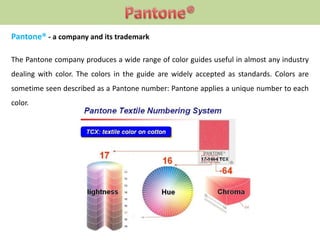 Pantone® - a company and its trademark
The Pantone company produces a wide range of color guides useful in almost any industry
dealing with color. The colors in the guide are widely accepted as standards. Colors are
sometime seen described as a Pantone number: Pantone applies a unique number to each
color.
 