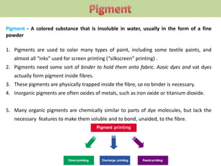 Pigment - A colored substance that is insoluble in water, usually in the form of a fine
powder
1. Pigments are used to color many types of paint, including some textile paints, and
almost all “inks” used for screen printing (“silkscreen” printing) .
2. Pigments need some sort of binder to hold them onto fabric. Azoic dyes and vat dyes
actually form pigment inside fibres.
3. These pigments are physically trapped inside the fibre, so no binder is necessary.
4. Inorganic pigments are often oxides of metals, such as iron oxide or titanium dioxide.
5. Many organic pigments are chemically similar to parts of dye molecules, but lack the
necessary features to make them soluble and to bond, unaided, to the fibre.
 