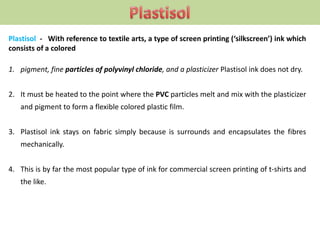 Plastisol - With reference to textile arts, a type of screen printing (‘silkscreen’) ink which
consists of a colored
1. pigment, fine particles of polyvinyl chloride, and a plasticizer Plastisol ink does not dry.
2. It must be heated to the point where the PVC particles melt and mix with the plasticizer
and pigment to form a flexible colored plastic film.
3. Plastisol ink stays on fabric simply because is surrounds and encapsulates the fibres
mechanically.
4. This is by far the most popular type of ink for commercial screen printing of t-shirts and
the like.
 