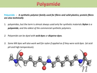 Polyamide - A synthetic polymer family used for fibres and solid plastics; protein fibres
are also technically
1. polyamides, but the term is almost always used only for synthetic materials Nylon is a
polyamide, and the oldest of the commercial synthetic polymers.
2. Polyamide can be dyed with acid dyes or disperse dyes.
3. Some MX dyes will also work well for nylon if applied as if they were acid dyes (at acid
pH and high temperature).
 