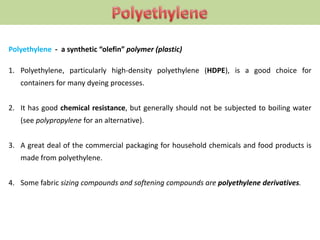 Polyethylene - a synthetic “olefin” polymer (plastic)
1. Polyethylene, particularly high-density polyethylene (HDPE), is a good choice for
containers for many dyeing processes.
2. It has good chemical resistance, but generally should not be subjected to boiling water
(see polypropylene for an alternative).
3. A great deal of the commercial packaging for household chemicals and food products is
made from polyethylene.
4. Some fabric sizing compounds and softening compounds are polyethylene derivatives.
 