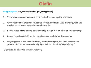 Polypropylene - a synthetic “olefin” polymer (plastic)
1. Polypropylene containers are a good choice for many dyeing processes.
2. Polypropylene has excellent resistance to most chemicals used in dyeing, with the
possible exception of some disperse dye carriers.
3. It can be used at the boiling point of water, though it can’t be used on a stove top.
4. A great many household plastic containers are made from this polymer.
5. Polypropylene is also used for fibres, mostly for carpets, but finds some use in
garments. It cannot conventionally dyed so it is colored by “dope dyeing”
(pigments are added to the raw material).
 