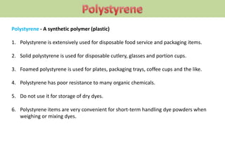 Polystyrene - A synthetic polymer (plastic)
1. Polystyrene is extensively used for disposable food service and packaging items.
2. Solid polystyrene is used for disposable cutlery, glasses and portion cups.
3. Foamed polystyrene is used for plates, packaging trays, coffee cups and the like.
4. Polystyrene has poor resistance to many organic chemicals.
5. Do not use it for storage of dry dyes.
6. Polystyrene items are very convenient for short-term handling dye powders when
weighing or mixing dyes.
 
