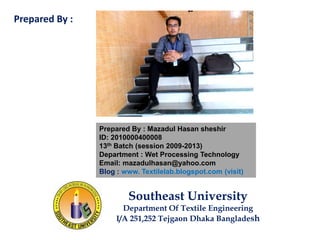 Prepared By : Mazadul Hasan sheshir
ID: 2010000400008
13th Batch (session 2009-2013)
Department : Wet Processing Technology
Email: mazadulhasan@yahoo.com
Blog : www. Textilelab.blogspot.com (visit)
Southeast University
Department Of Textile Engineering
I/A 251,252 Tejgaon Dhaka Bangladesh
Prepared By :
 