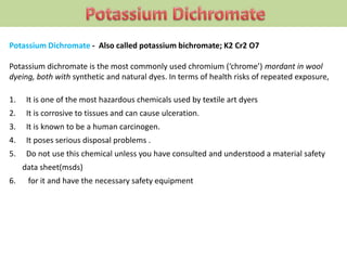 Potassium Dichromate - Also called potassium bichromate; K2 Cr2 O7
Potassium dichromate is the most commonly used chromium (‘chrome’) mordant in wool
dyeing, both with synthetic and natural dyes. In terms of health risks of repeated exposure,
1. It is one of the most hazardous chemicals used by textile art dyers
2. It is corrosive to tissues and can cause ulceration.
3. It is known to be a human carcinogen.
4. It poses serious disposal problems .
5. Do not use this chemical unless you have consulted and understood a material safety
data sheet(msds)
6. for it and have the necessary safety equipment
 