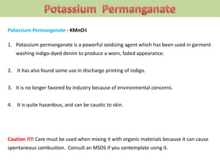 Potassium Permanganate - KMnO4
1. Potassium permanganate is a powerful oxidizing agent which has been used in garment
washing indigo-dyed denim to produce a worn, faded appearance.
2. It has also found some use in discharge printing of indigo.
3. It is no longer favored by industry because of environmental concerns.
4. It is quite hazardous, and can be caustic to skin.
Caution !!!! Care must be used when mixing it with organic materials because it can cause
spontaneous combustion. Consult an MSDS if you contemplate using it.
 